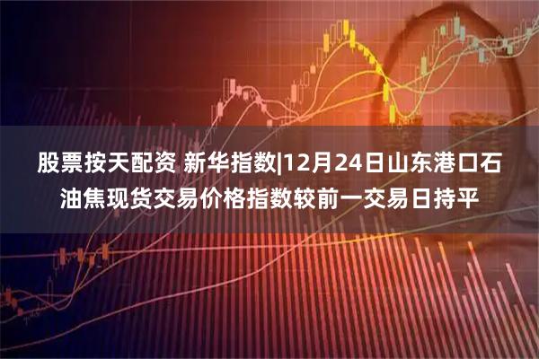 股票按天配资 新华指数|12月24日山东港口石油焦现货交易价格指数较前一交易日持平