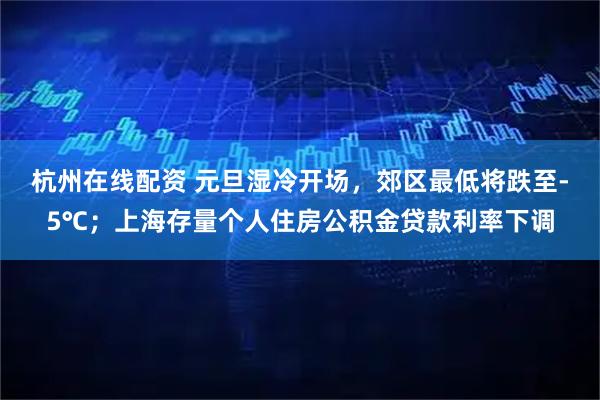 杭州在线配资 元旦湿冷开场，郊区最低将跌至-5℃；上海存量个人住房公积金贷款利率下调