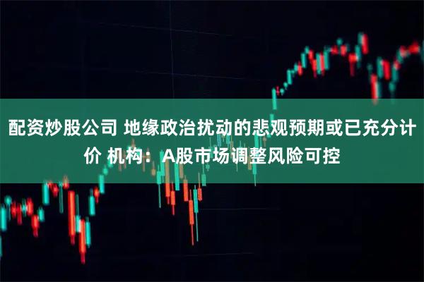 配资炒股公司 地缘政治扰动的悲观预期或已充分计价 机构：A股市场调整风险可控